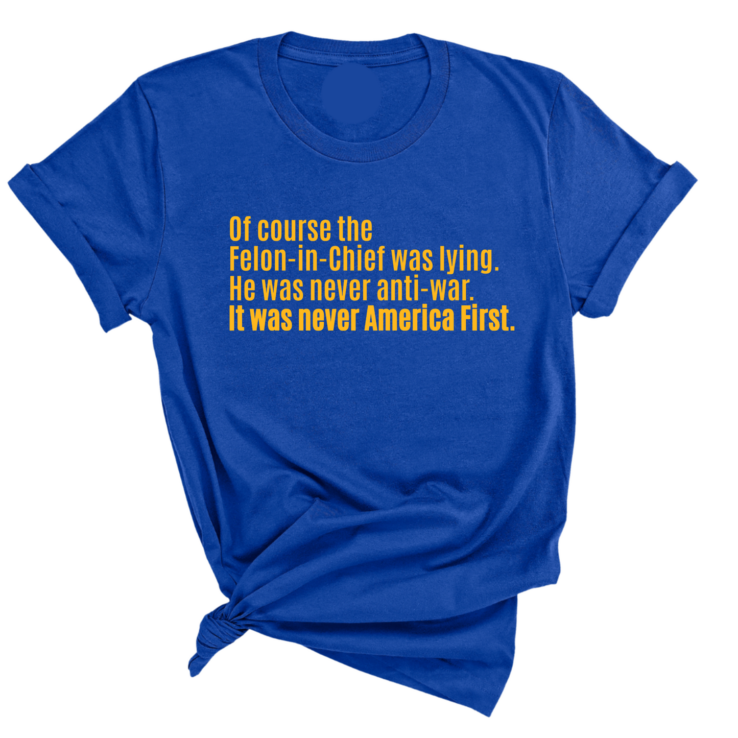 Of course the Felon-in-Chief was lying. He was never anti-war. it was never America First Unisex Tee LIMITED EDITION (Gold)