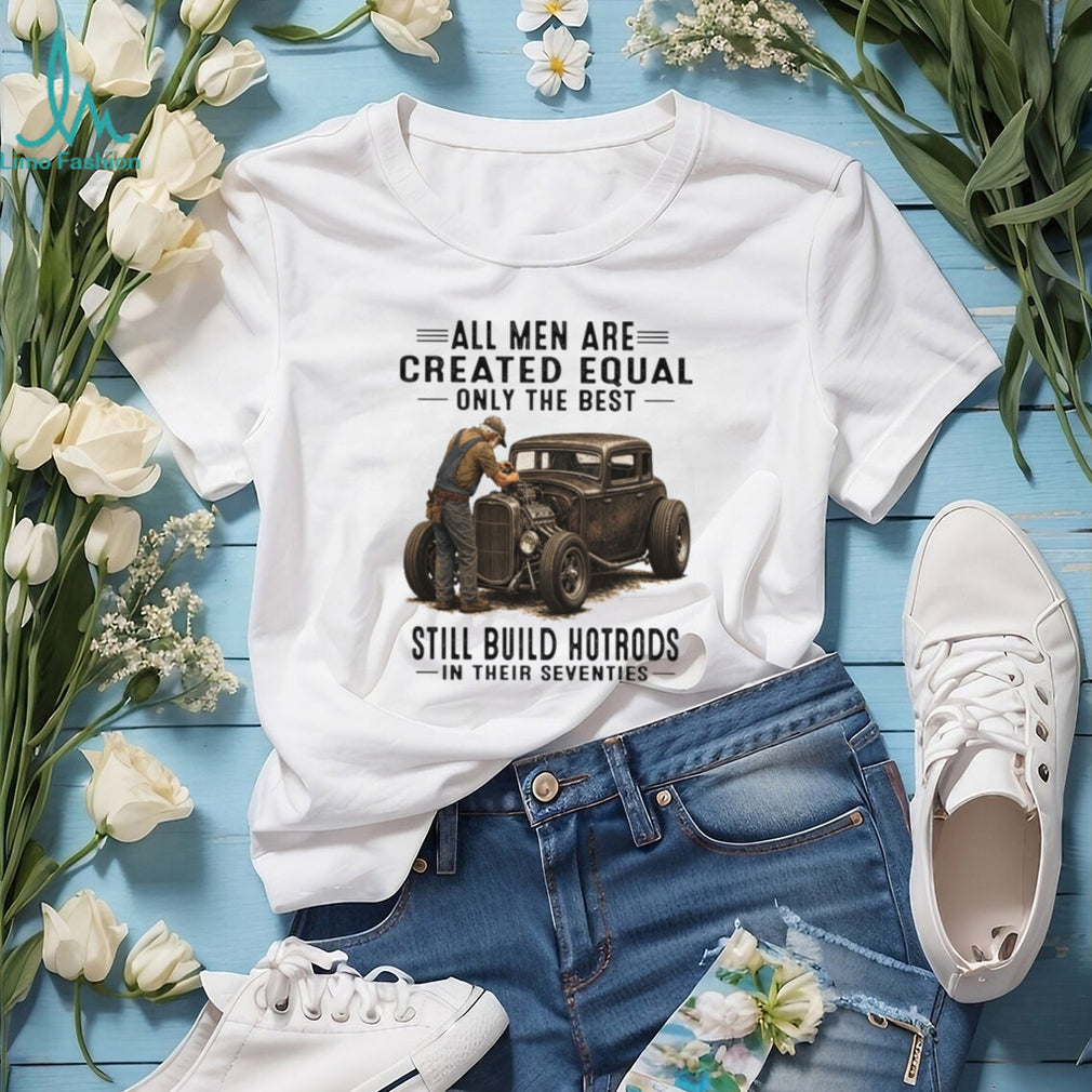 All Men Are Created Equal Only The Best Still Build Hotrods In Their Seventies T Shirt