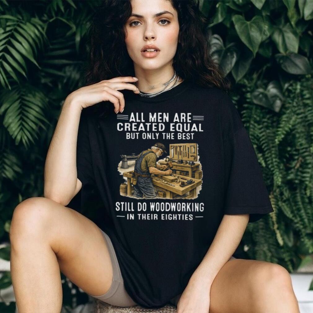 All Men Are Created Equal Only The Best Still Do Woodworking In Their Eighties T Shirt