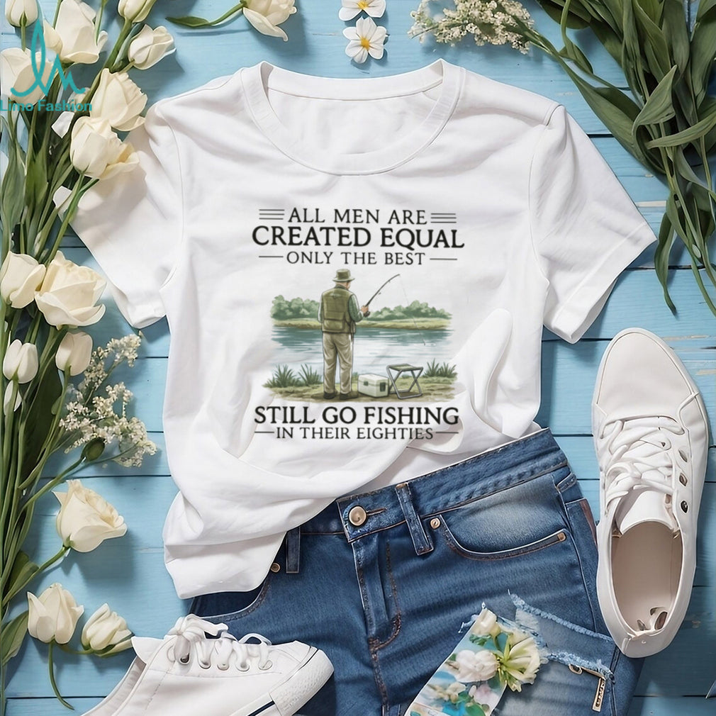 All Men Are Created Equal Only The Best Still Go Fishing In Their Eighties Shirt