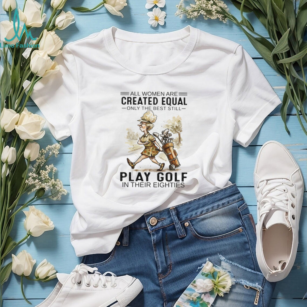 All Women Are Created Equal Only The Best Still Play Golf In Their Eighties T Shirt
