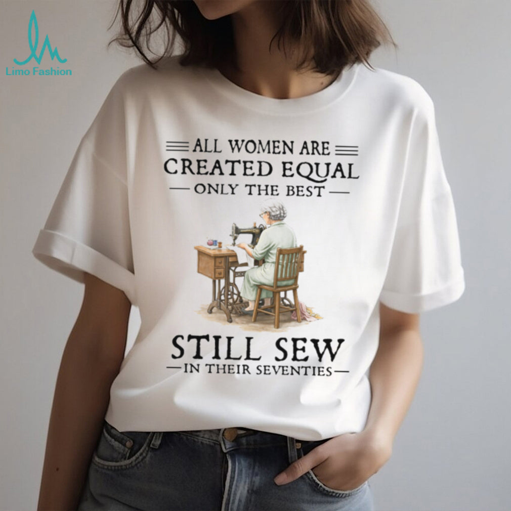 All Women Are Created Equal Only The Best Still Sew In Their Seventies T Shirt