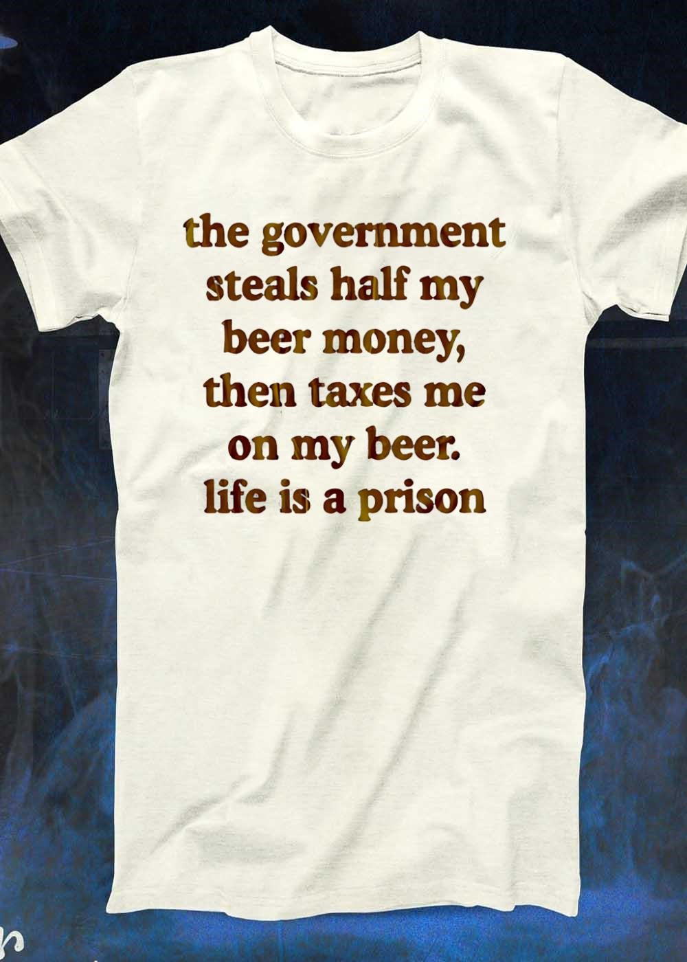 Anti-Government Beer Humor Quote The Government Steals Half My Beer Money Then Taxes Me On My Beer Life Is A Prison T-Shirt