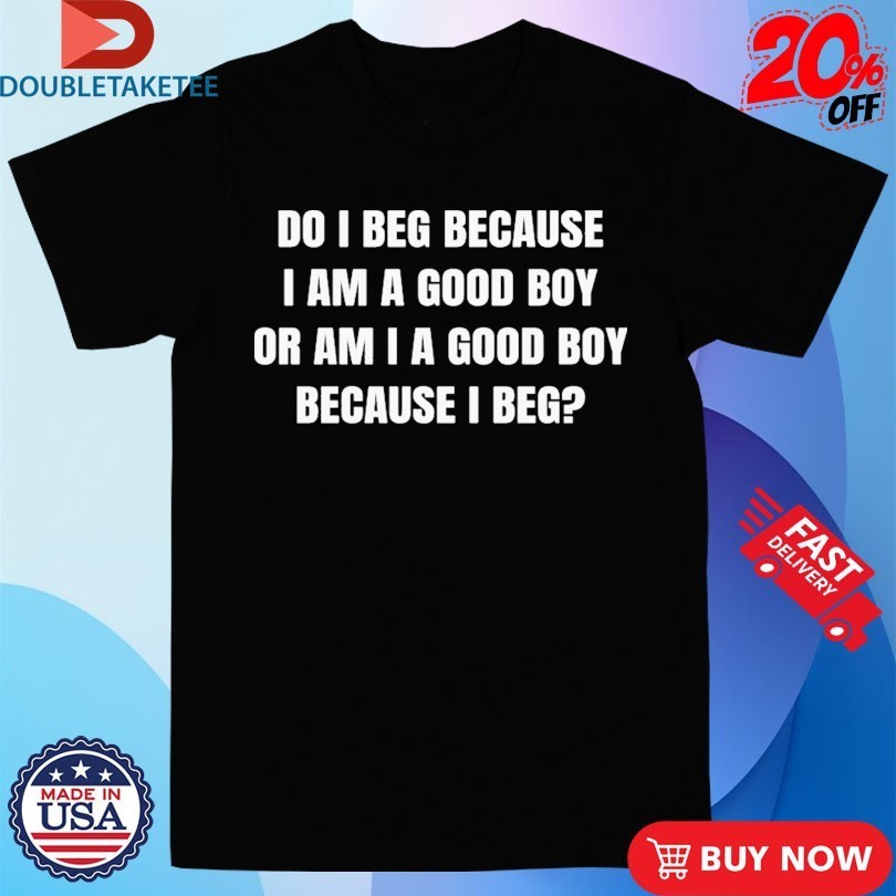 Do I Beg Because I Am A Good Boy Or Am I A Good Boy Because I Beg Shirts
