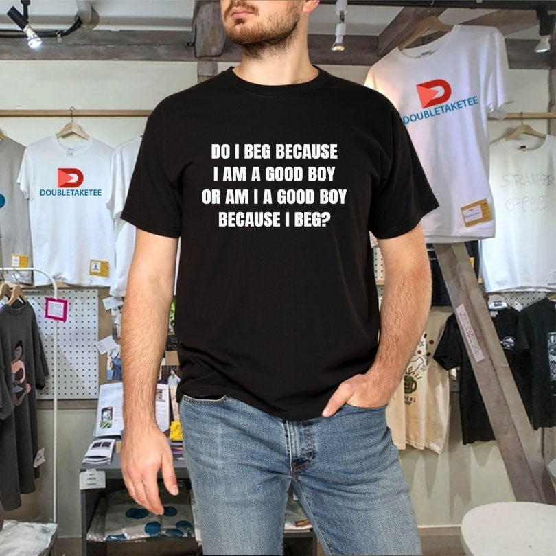 Do I Beg Because I Am A Good Boy Or Am I A Good Boy Because I Beg Shirts