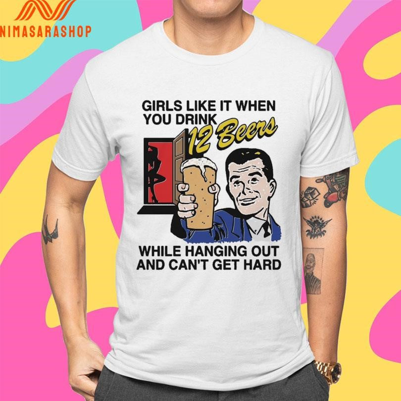 Girls Like It When You Drink 12 Beers While Hanging Out And Can’t Get Hard Shirts