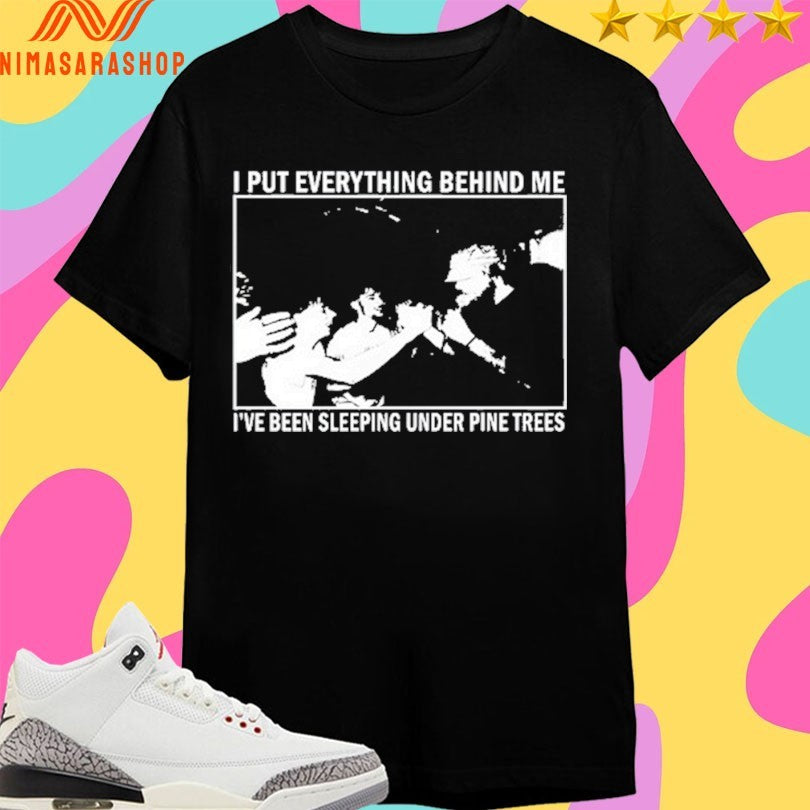 I Put Everything Behind Me I’ve Been Sleeping Under Pine Trees Shirts