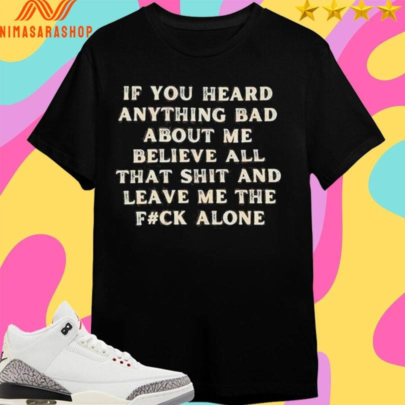 If You Heard Anything Bad About Μe Believe All That Shit And Leave Me The Fuck Alone Shirts