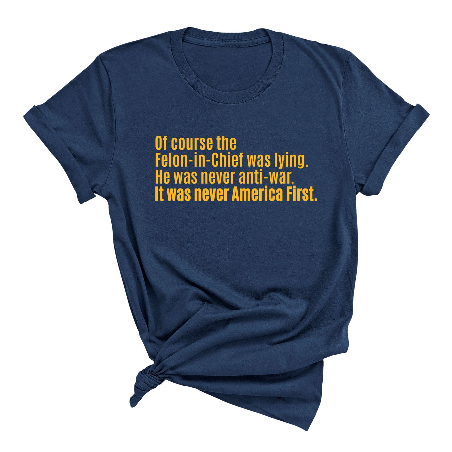 Of course the Felon-in-Chief was lying. He was never anti-war. it was never America First Unisex Tee LIMITED EDITION (Gold)