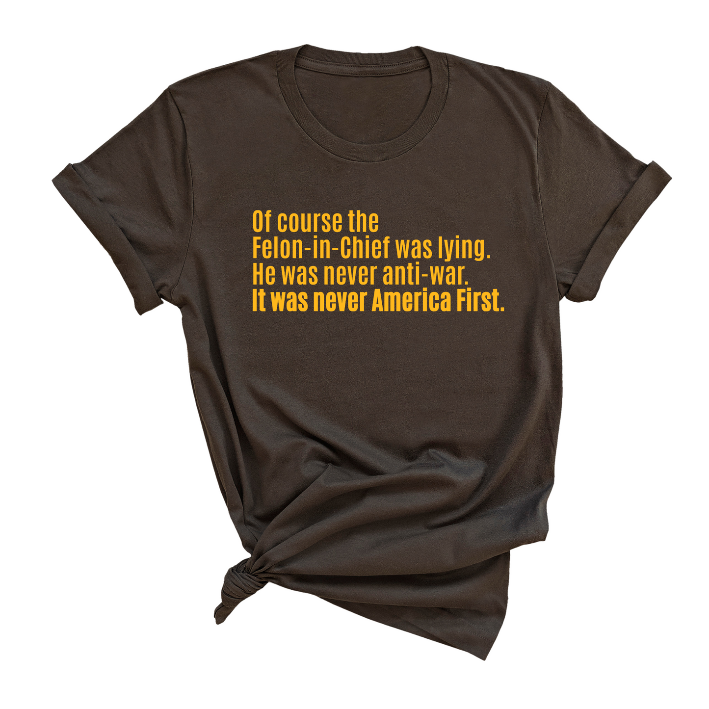 Of course the Felon-in-Chief was lying. He was never anti-war. it was never America First Unisex Tee LIMITED EDITION (Gold)