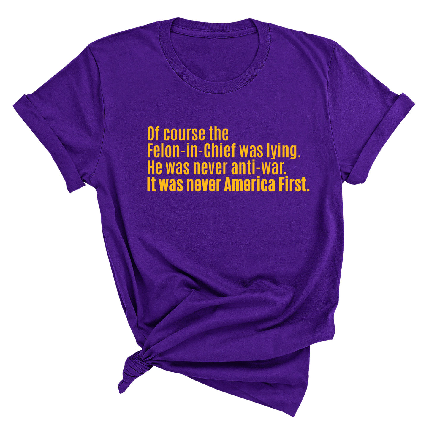 Of course the Felon-in-Chief was lying. He was never anti-war. it was never America First Unisex Tee LIMITED EDITION (Gold)
