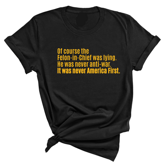 Of course the Felon-in-Chief was lying. He was never anti-war. it was never America First Unisex Tee LIMITED EDITION (Gold)