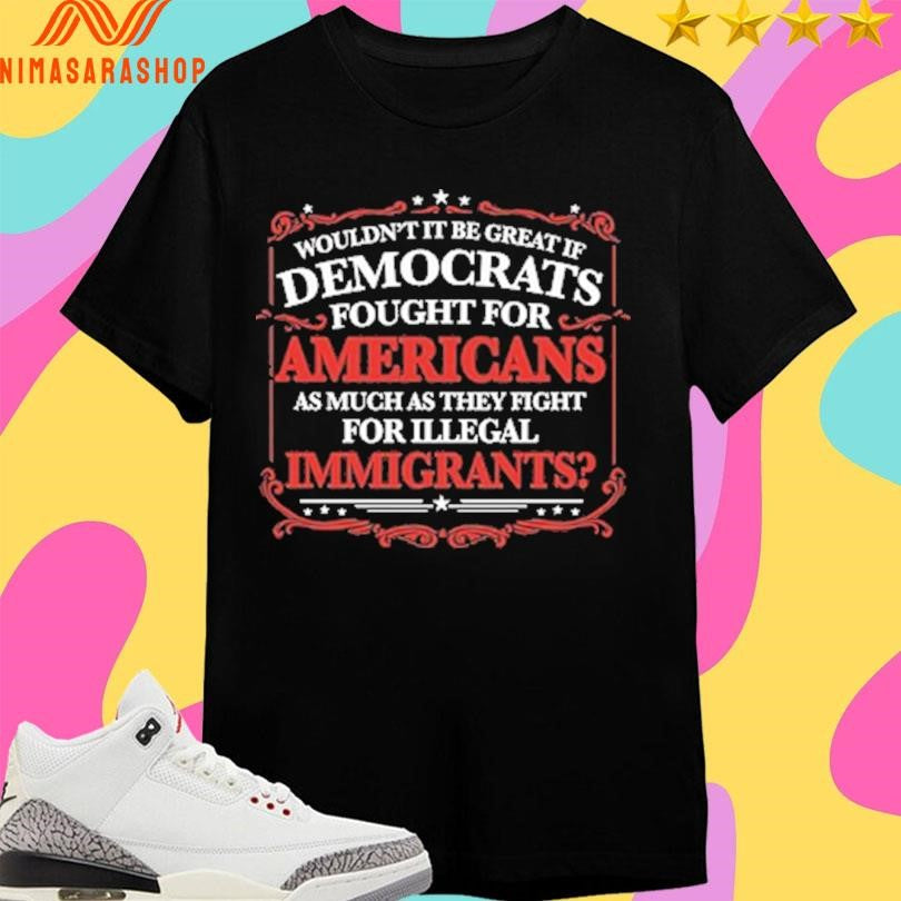 Wouldn’t It Be Great If Democrats Fought For Americans As Much As They Fight For Illegal Immigrants Shirts