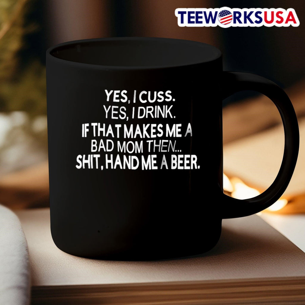 Yes I Cuss Yes I Drink If That Makes Me A Bad Mom Then Shit Hand Me A Beer Shirt