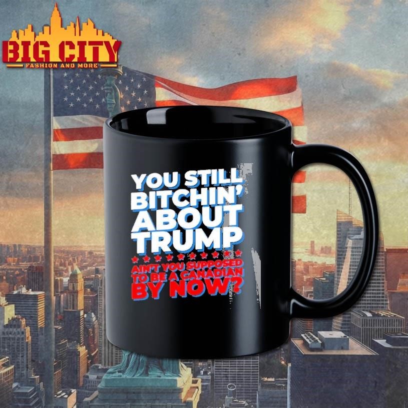 You Still Bitchin About Trump Aint You Supposed To Be A Canadian By Now Shirt