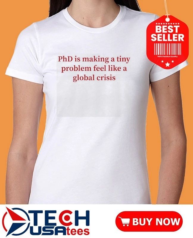 PhD is making a tiny problem feel like a global crisis shirt