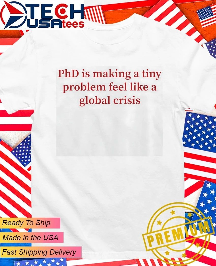 PhD is making a tiny problem feel like a global crisis shirt