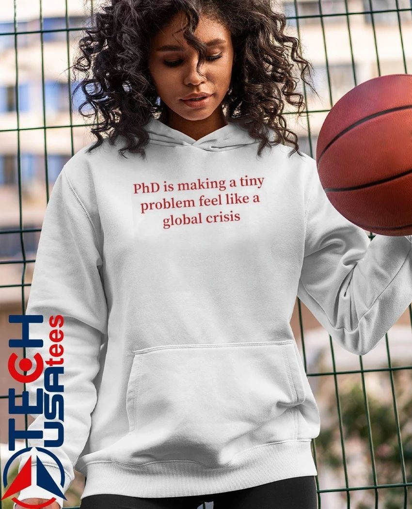 PhD is making a tiny problem feel like a global crisis shirt