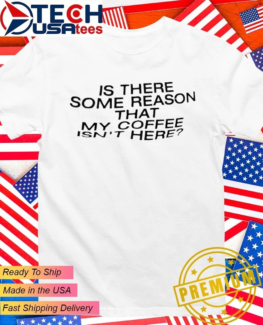 Is there some reason that my coffee isn’t here shirt