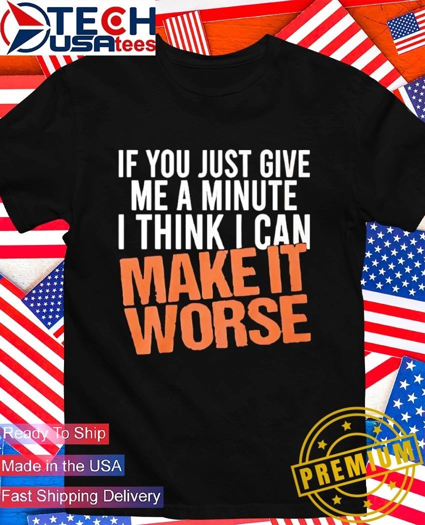If you just give me a minute I think I can make it worse shirt
