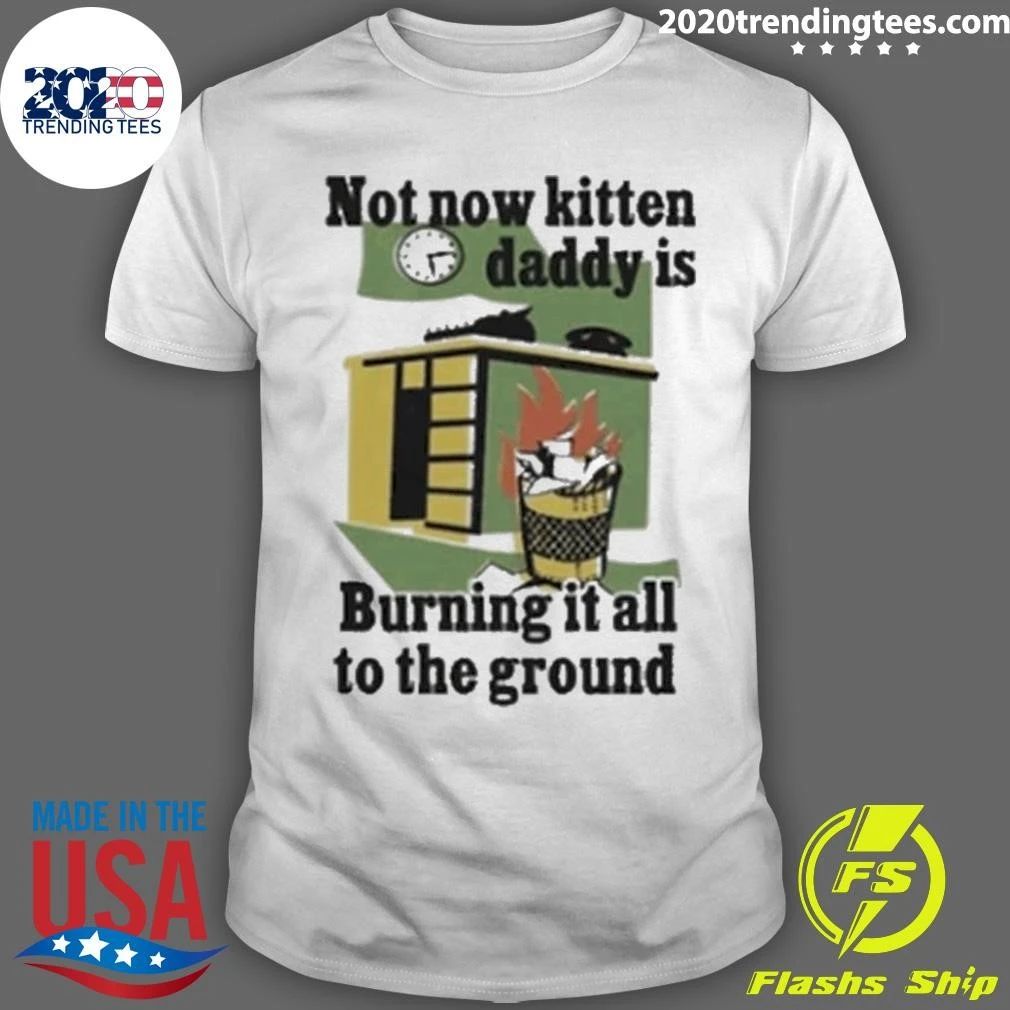 Not Now Kitten Daddy Is Burning It All To The Ground Shirt